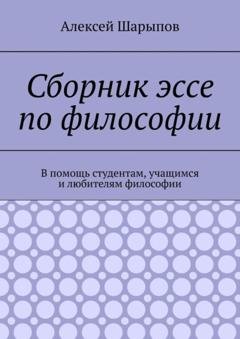 Обложка книги «Сборник эссе по философии. В помощь студентам, учащимся и любителям философии» — Алексей Шарыпов