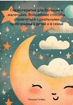 Обложка книги «Сказкотерапия для больших и маленьких. Волшебные способы справляться с реальными проблемами у детей и в семье» — Татьяна Юрьевна Гилёва
