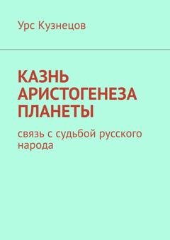 Обложка книги «Казнь аристогенеза планеты. Связь с судьбой русского народа» — Урс Кузнецов