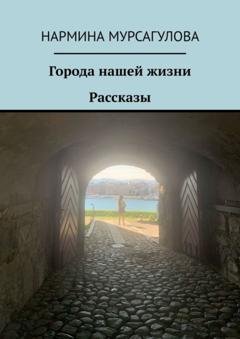 Обложка книги «Города нашей жизни. Рассказы» — Нармина Мурсагулова