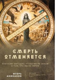 Обложка книги «Смерть отменяется, или Кому выгодно, чтобы мы не знали о том, что мы не умрем. Беседы о «Бхагавад-гите» || Том 1» — Игорь Аниканов