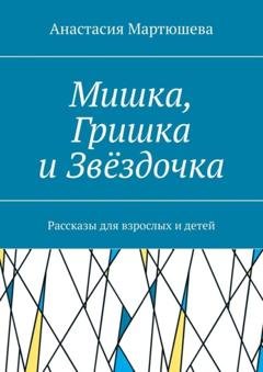 Обложка книги «Мишка, Гришка и Звёздочка. Рассказы для взрослых и детей» — Анастасия Мартюшева