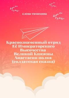 Обложка книги «Краснознаменный отряд Её Императорского Высочества Великой княжны Анастасии полка. Солдатская сказка» — Елена Евгеньевна Тимохина