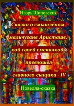 Обложка книги «Сказка о смышлёном мальчугане Аристаше, кой своей смекалкой превзошёл главного сыщика – IV» — Игорь Дасиевич Шиповских