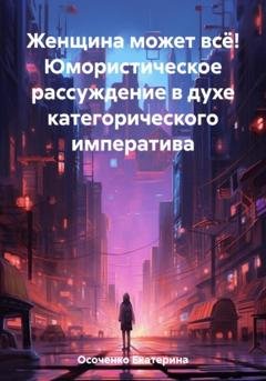 Обложка книги «Женщина может всё! Юмористическое рассуждение в духе категорического императива» — Екатерина Осоченко