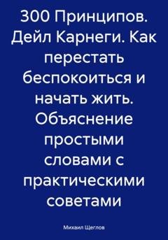 Обложка книги «300 Принципов. Дейл Карнеги. Как перестать беспокоиться и начать жить. Объяснение простыми словами с практическими советами» — Михаил Щеглов