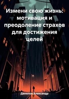 Обложка книги «Измени свою жизнь: мотивация и преодоление страхов для достижения целей» — Александр Данилов