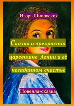 Обложка книги «Сказка о прекрасной царевишне Агнии и её негаданном счастье» — Игорь Дасиевич Шиповских