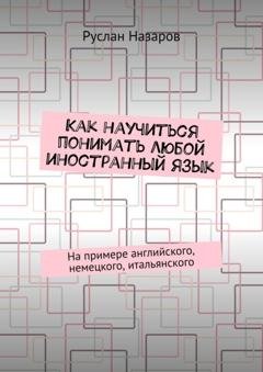 Обложка книги «Как научиться понимать любой иностранный язык. На примере английского, немецкого, итальянского» — Руслан Назаров