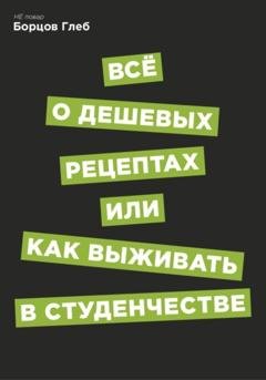 Обложка книги «Всё о дешевых рецептах, или Как выжить в студенчестве» — Глеб Витальевич Борцов