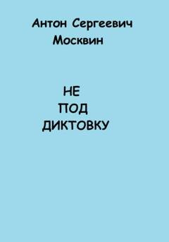 Обложка книги «Не под диктовку» — Антон Сергеевич Москвин