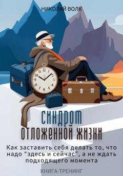Обложка книги «Синдром отложенной жизни. Как заставить себя делать то, что надо «здесь и сейчас», а не ждать подходящего момента. Книга-тренинг» — Николай Волк
