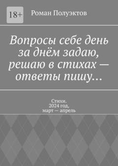 Обложка книги «Вопросы себе день за днём задаю, решаю в стихах – ответы пишу… Стихи. 2024 год, март – апрель» — Роман Полуэктов