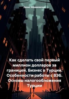 Обложка книги «Как сделать свой первый миллион долларов за границей. Бизнес в Турции. Особенности работы с ВЭБ. Основы налогообложения Турции» — Денис Юрьевич Абрамовских