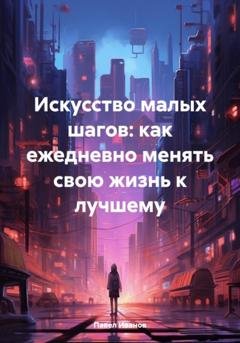 Обложка книги «Искусство малых шагов: как ежедневно менять свою жизнь к лучшему» — Павел Романович Иванов