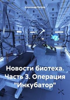 Обложка книги «Новости биотеха. Часть 3. Операция «Инкубатор»» — Александр Петров