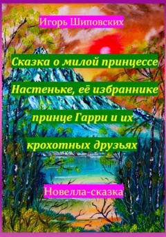 Обложка книги «Сказка о милой принцессе Настеньке, её избраннике принце Гарри и их крохотных друзьях» — Игорь Дасиевич Шиповских