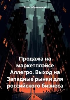 Обложка книги «Продажа на маркетплэйсе Аллегро. Выход на Западные рынки для российского бизнеса» — Денис Юрьевич Абрамовских