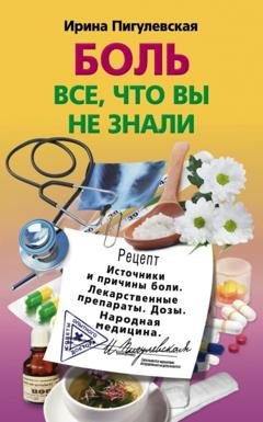 Обложка книги «Боль. Всё, что вы не знали. Источники и причины боли. Лекарственные препараты. Дозы. Народная медицина» — И. С. Пигулевская