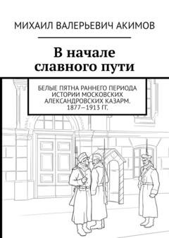 Обложка книги «В начале славного пути. Белые пятна раннего периода истории Московских Александровских казарм. 1877—1913 гг.» — Михаил Валерьевич Акимов