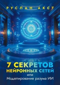 Обложка книги «7 секретов нейронных сетей. Или моделирование разума ИИ» — Руслан Акст