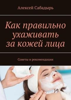 Обложка книги «Как правильно ухаживать за кожей лица. Советы и рекомендации» — Алексей Сабадырь