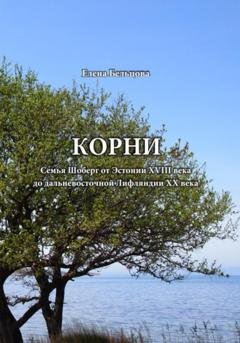 Обложка книги «Корни. Cемья Шоберг от Эстонии XVIII века до дальневосточной Лифляндии XX века» — Елена Германовна Бельцова