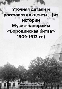 Обложка книги «Уточняя детали и расставляя акценты… (из истории Музея-панорамы «Бородинская битва» 1909-1913 гг.)» — Лада Вадимовна Митрошенкова