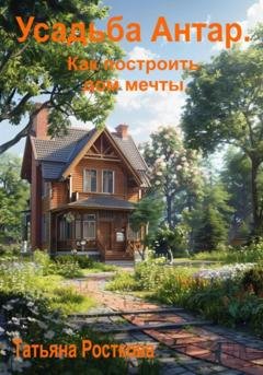 Обложка книги «Усадьба «Антар». Как построить дом мечты» — Татьяна Росткова