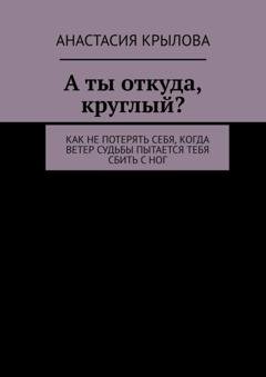 Обложка книги «А ты откуда, круглый? Как не потерять себя, когда ветер судьбы пытается тебя сбить с ног» — Анастасия Крылова