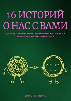 Обложка книги «16 историй о нас с вами. Диалоги с коучем, где можно подсмотреть, как люди решают задачи, похожие на ваши» — Анна Рабушко