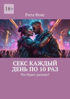 Обложка книги «Секс каждый день по 10 раз. Что будет дальше?» — Рита Фокс
