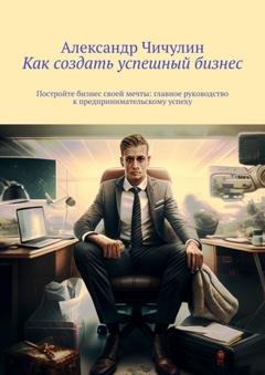 Обложка книги «Как создать успешный бизнес. Постройте бизнес своей мечты: главное руководство к предпринимательскому успеху» — Александр Чичулин