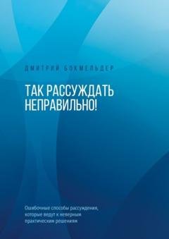 Обложка книги «Так рассуждать неправильно! Ошибочные способы рассуждения, которые ведут к неверным практическим решениям» — Дмитрий Бокмельдер