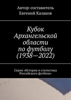 Обложка книги «Кубок Архангельской области по футболу (1938—2022). Серия «История и статистика Российского футбола»» — Евгений Казаков