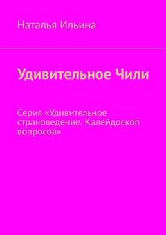 Обложка книги «Удивительное Чили. Серия «Удивительное страноведение. Калейдоскоп вопросов»» — Наталья Ильина