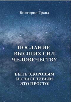 Обложка книги «Послание высших сил человечеству. Быть здоровым и счастливым это просто!» — Виктория Гранд