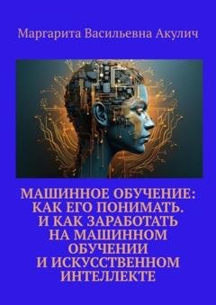 Обложка книги «Машинное обучение: как его понимать. И как заработать на машинном обучении и искусственном интеллекте» — Маргарита Васильевна Акулич