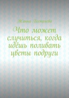 Обложка книги «Что может случиться, когда идёшь поливать цветы подруги» — Жанна Пестряева