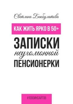 Обложка книги «Как жить ярко в 50+. Записки неугомонной пенсионерки» — Светлана Бикбулатова