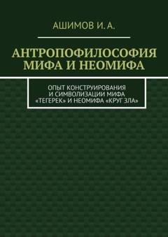 Обложка книги «Антропофилософия мифа и неомифа. Опыт конструирования и символизации мифа «Тегерек» и неомифа «Круг Зла»» — И. А. Ашимов