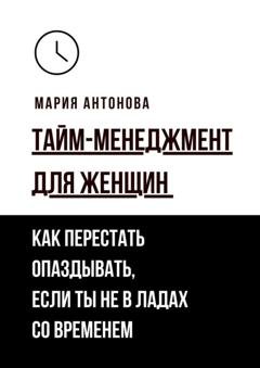 Обложка книги «Тайм-менеджмент для женщин. Как перестать опаздывать, если ты не в ладах со временем» — Мария Антонова