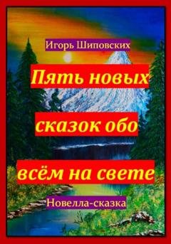 Обложка книги «Пять новых сказок обо всём на свете» — Игорь Дасиевич Шиповских