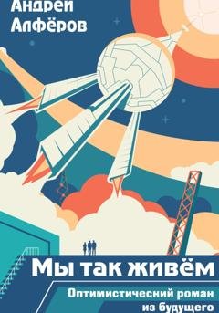 Обложка книги «Мы так живём. Оптимистический роман из будущего. Книга 1» — Андрей Петрович Алфёров