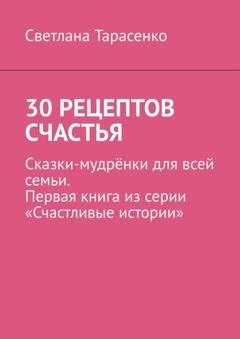 Обложка книги «30 рецептов счастья. Сказки-мудрёнки для всей семьи. Первая книга из серии «Счастливые истории»» — Светлана Тарасенко