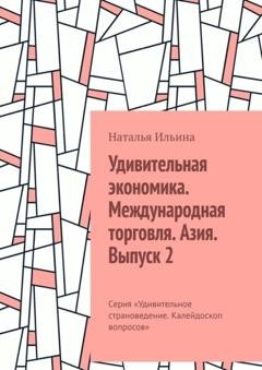 Обложка книги «Удивительная экономика. Международная торговля. Азия. Выпуск 2. Серия «Удивительное страноведение. Калейдоскоп вопросов»» — Наталья Ильина