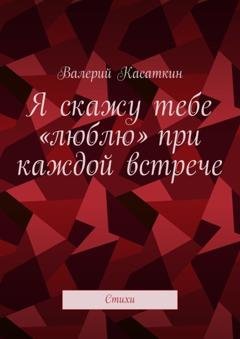 Обложка книги «Я скажу тебе «люблю» при каждой встрече. Стихи» — Валерий Касаткин