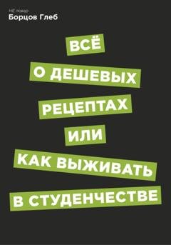 Обложка книги «Всё о дешевых рецептах, или Как выжить в студенчестве» — Глеб Витальевич Борцов