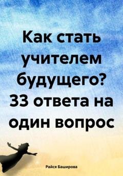 Обложка книги «Как стать учителем будущего? 33 ответа на один вопрос» — Райся Расватбековна Баширова