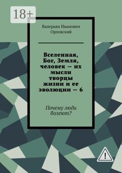 Обложка книги «Вселенная, Бог, Земля, человек – их мысли творцы жизни и ее эволюции – 6. Почему люди болеют?» — Валерьян Иванович Орловский